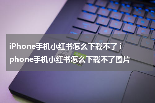 iPhone手机小红书怎么下载不了 iphone手机小红书怎么下载不了图片