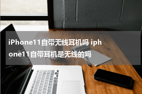 iPhone11自带无线耳机吗 iphone11自带耳机是无线的吗