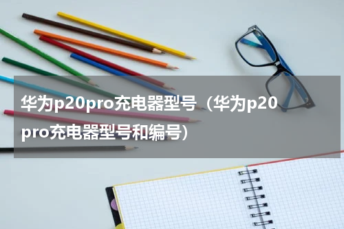 华为p20pro充电器型号（华为p20pro充电器型号和编号）