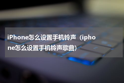 iPhone怎么设置手机铃声（iphone怎么设置手机铃声歌曲）