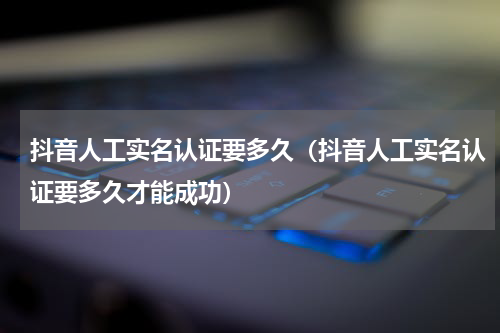抖音人工实名认证要多久（抖音人工实名认证要多久才能成功）