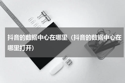 抖音的数据中心在哪里（抖音的数据中心在哪里打开）