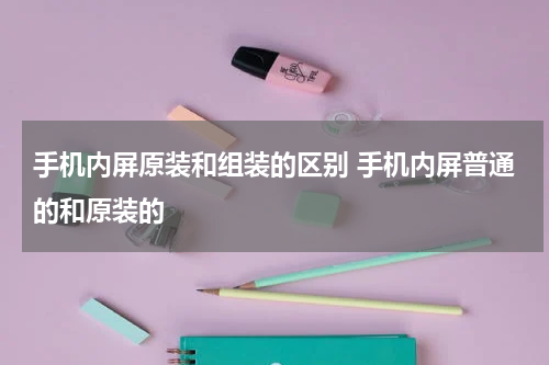 手机内屏原装和组装的区别 手机内屏普通的和原装的