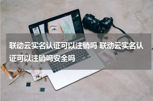 联动云实名认证可以注销吗 联动云实名认证可以注销吗安全吗