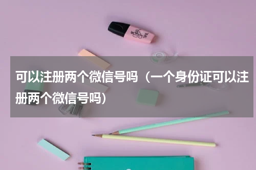 可以注册两个微信号吗（一个身份证可以注册两个微信号吗）