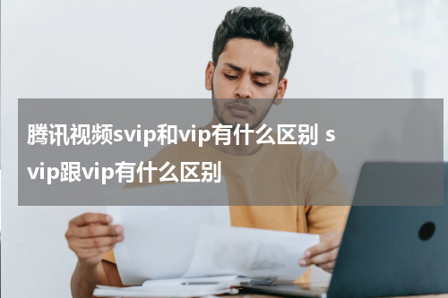 腾讯视频svip和vip有什么区别 svip跟vip有什么区别