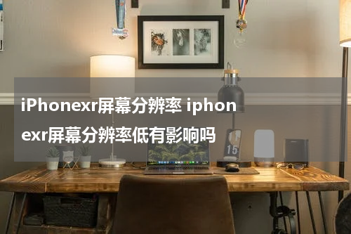 iPhonexr屏幕分辨率 iphonexr屏幕分辨率低有影响吗