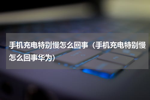 手机充电特别慢怎么回事（手机充电特别慢怎么回事华为）