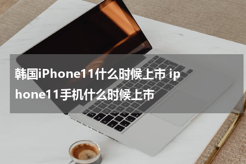 韩国iPhone11什么时候上市 iphone11手机什么时候上市