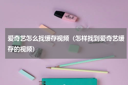 爱奇艺怎么找缓存视频（怎样找到爱奇艺缓存的视频）