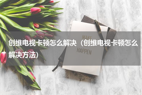 创维电视卡顿怎么解决（创维电视卡顿怎么解决方法）