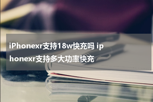 iPhonexr支持18w快充吗 iphonexr支持多大功率快充