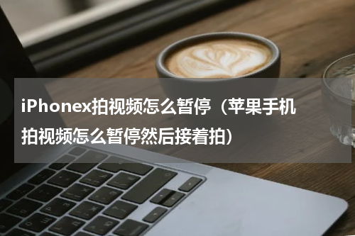 iPhonex拍视频怎么暂停（苹果手机拍视频怎么暂停然后接着拍）