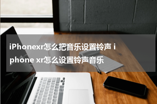 iPhonexr怎么把音乐设置铃声 iphone xr怎么设置铃声音乐