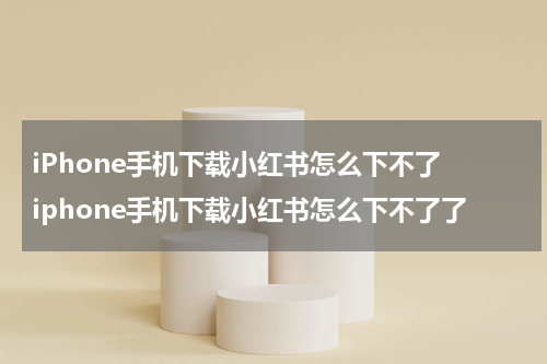 iPhone手机下载小红书怎么下不了 iphone手机下载小红书怎么下不了了