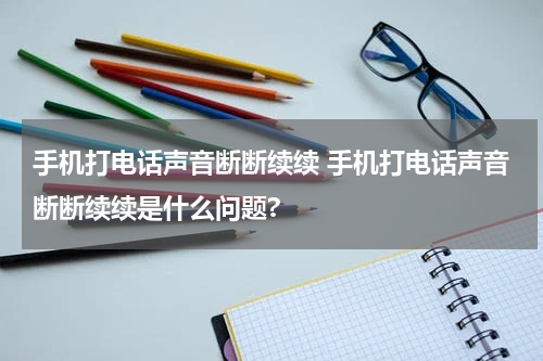 手机打电话声音断断续续 手机打电话声音断断续续是什么问题?
