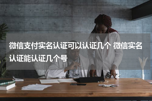 微信支付实名认证可以认证几个 微信实名认证能认证几个号