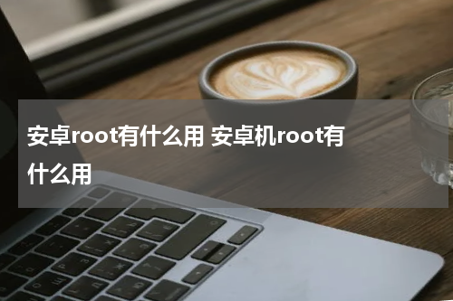 安卓root有什么用 安卓机root有什么用