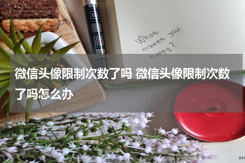 微信头像限制次数了吗 微信头像限制次数了吗怎么办