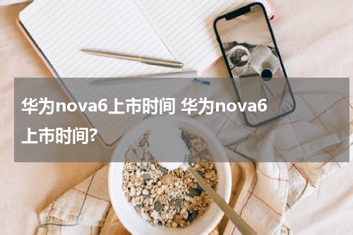 华为nova6上市时间 华为nova6上市时间?