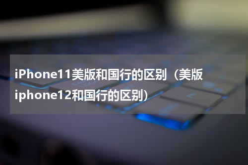 iPhone11美版和国行的区别（美版iphone12和国行的区别）