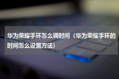 华为荣耀手环怎么调时间（华为荣耀手环的时间怎么设置方法）