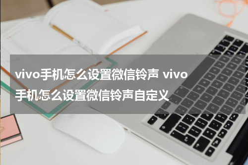 vivo手机怎么设置微信铃声 vivo手机怎么设置微信铃声自定义