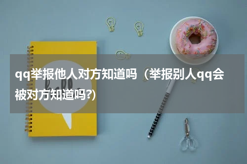 qq举报他人对方知道吗（举报别人qq会被对方知道吗?）