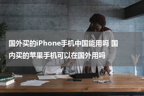 国外买的iPhone手机中国能用吗 国内买的苹果手机可以在国外用吗