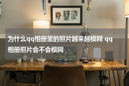 为什么qq相册里的照片越来越模糊 qq相册照片会不会模糊