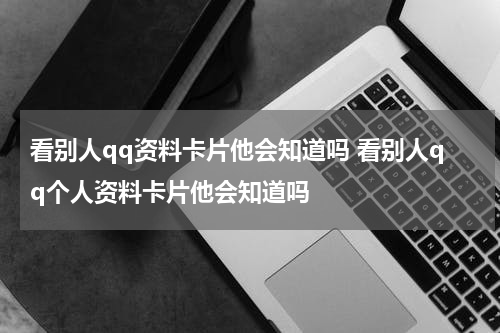 看别人qq资料卡片他会知道吗 看别人qq个人资料卡片他会知道吗
