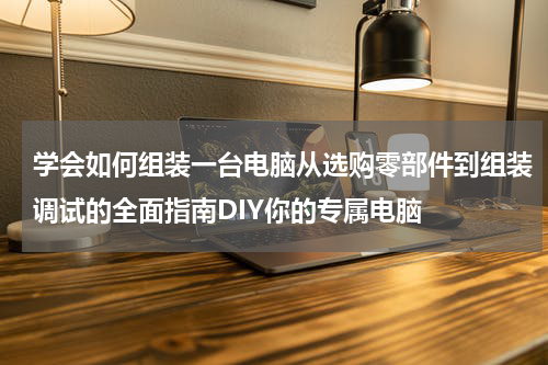 学会如何组装一台电脑从选购零部件到组装调试的全面指南DIY你的专属电脑