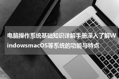 电脑操作系统基础知识详解手册深入了解WindowsmacOS等系统的功能与特点