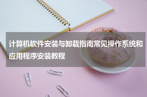 计算机软件安装与卸载指南常见操作系统和应用程序安装教程