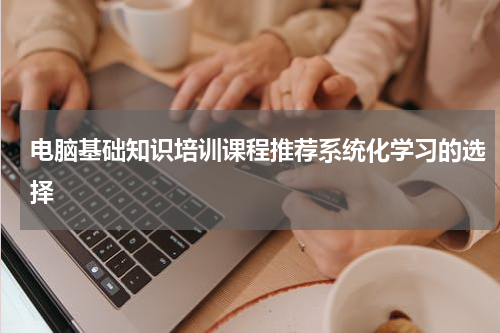 电脑基础知识培训课程推荐系统化学习的选择