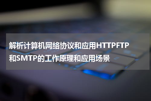 解析计算机网络协议和应用HTTPFTP和SMTP的工作原理和应用场景
