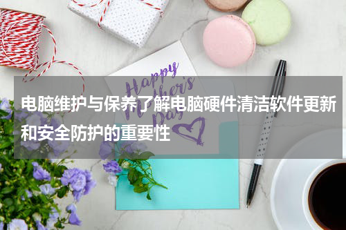 电脑维护与保养了解电脑硬件清洁软件更新和安全防护的重要性