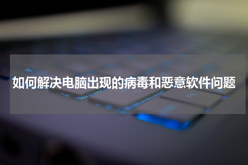 如何解决电脑出现的病毒和恶意软件问题