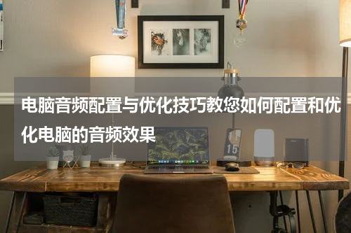 电脑音频配置与优化技巧教您如何配置和优化电脑的音频效果