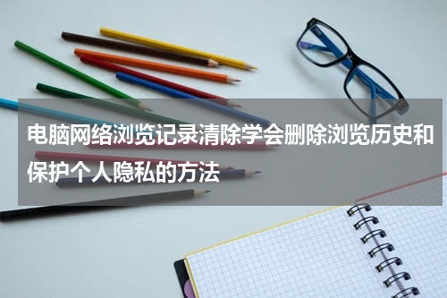 电脑网络浏览记录清除学会删除浏览历史和保护个人隐私的方法