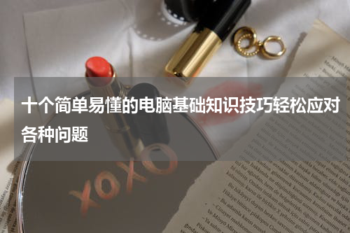 十个简单易懂的电脑基础知识技巧轻松应对各种问题