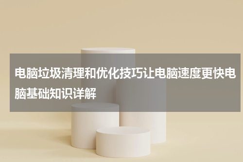 电脑垃圾清理和优化技巧让电脑速度更快电脑基础知识详解