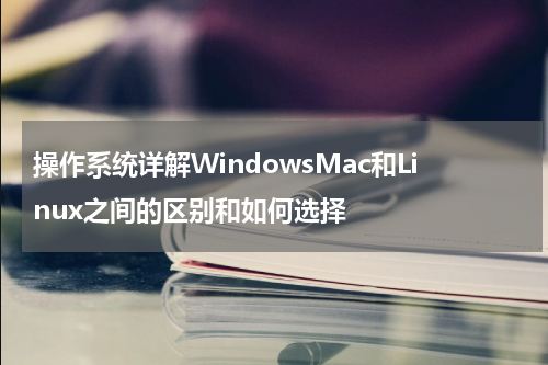 操作系统详解WindowsMac和Linux之间的区别和如何选择