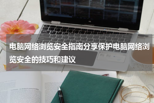 电脑网络浏览安全指南分享保护电脑网络浏览安全的技巧和建议