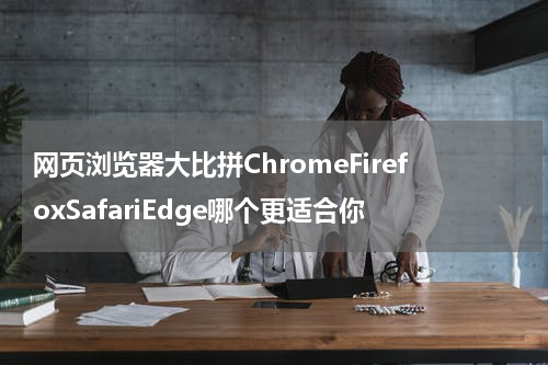 网页浏览器大比拼ChromeFirefoxSafariEdge哪个更适合你