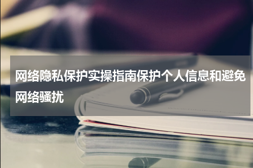 网络隐私保护实操指南保护个人信息和避免网络骚扰