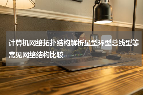 计算机网络拓扑结构解析星型环型总线型等常见网络结构比较