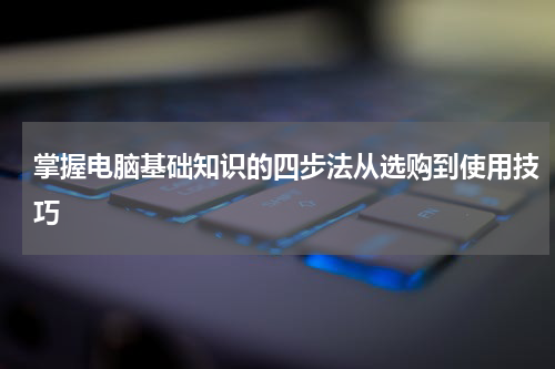 掌握电脑基础知识的四步法从选购到使用技巧