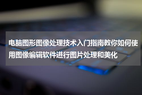 电脑图形图像处理技术入门指南教你如何使用图像编辑软件进行图片处理和美化