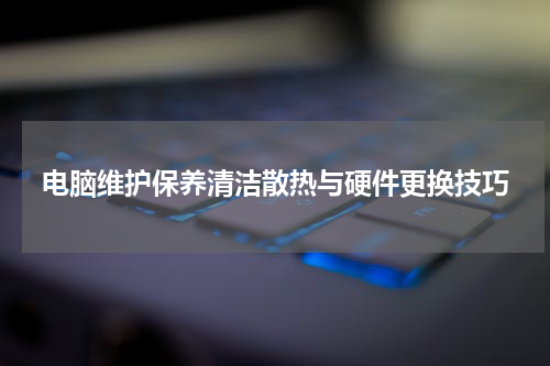 电脑维护保养清洁散热与硬件更换技巧